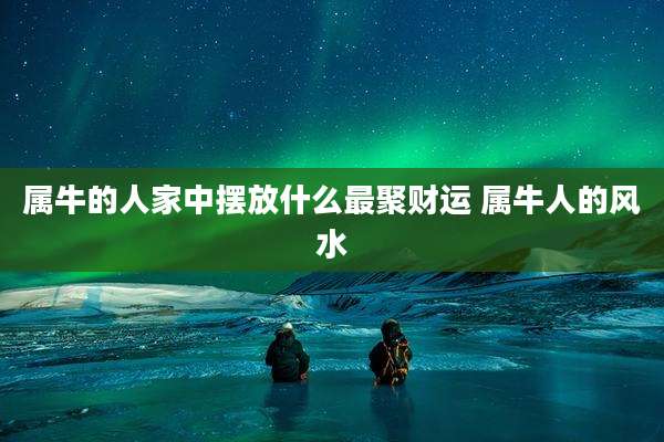 属牛的人家中摆放什么最聚财运 属牛人的风水