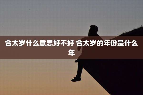 合太岁什么意思好不好 合太岁的年份是什么年