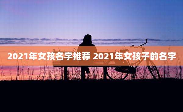 2021年女孩名字推荐 2021年女孩子的名字