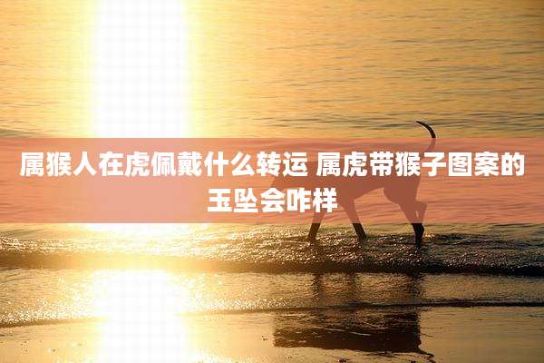 属猴人在虎佩戴什么转运 属虎带猴子图案的玉坠会咋样
