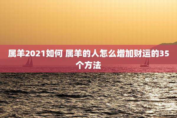 属羊2021如何 属羊的人怎么增加财运的35个方法
