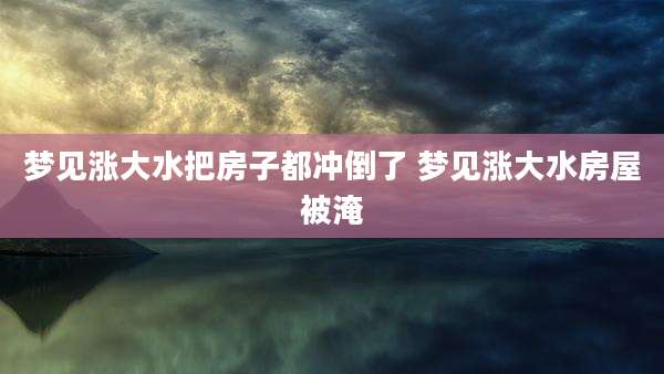 梦见涨大水把房子都冲倒了 梦见涨大水房屋被淹