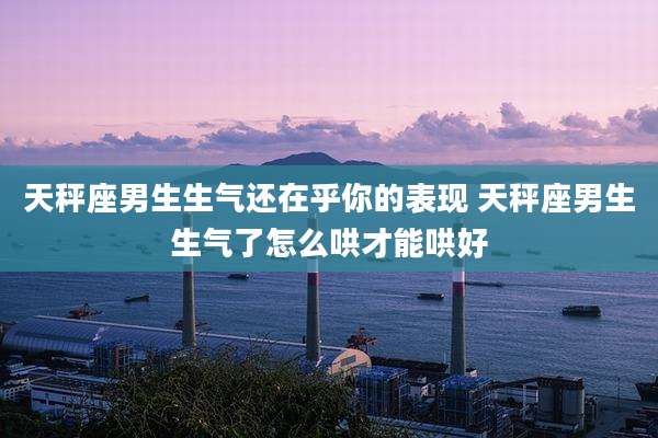 天秤座男生生气还在乎你的表现 天秤座男生生气了怎么哄才能哄好