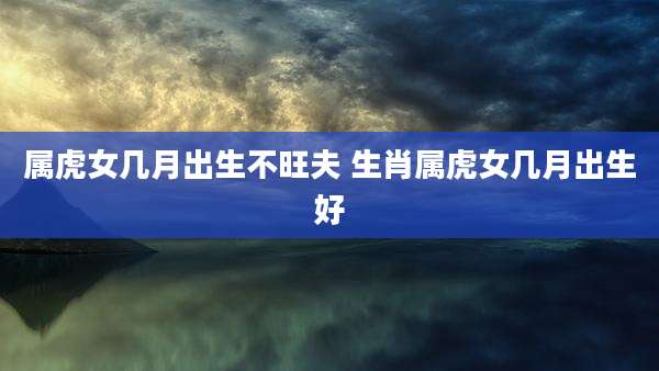 属虎女几月出生不旺夫 生肖属虎女几月出生好