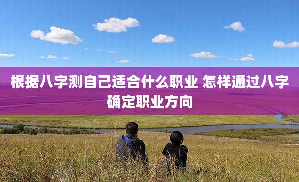 根据八字测自己适合什么职业 怎样通过八字确定职业方向