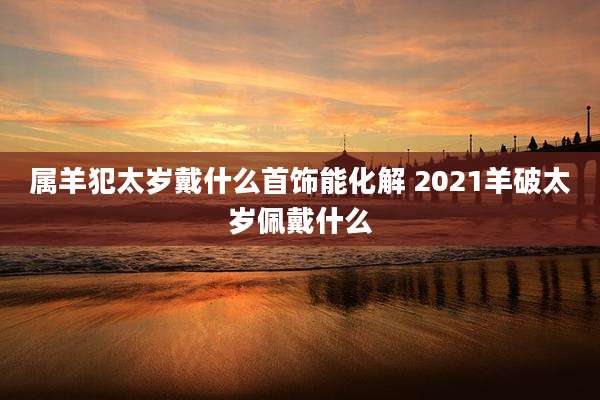 属羊犯太岁戴什么首饰能化解 2021羊破太岁佩戴什么