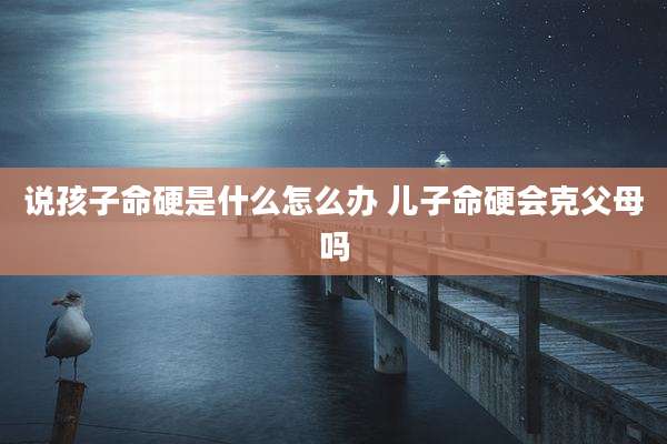 说孩子命硬是什么怎么办 儿子命硬会克父母吗
