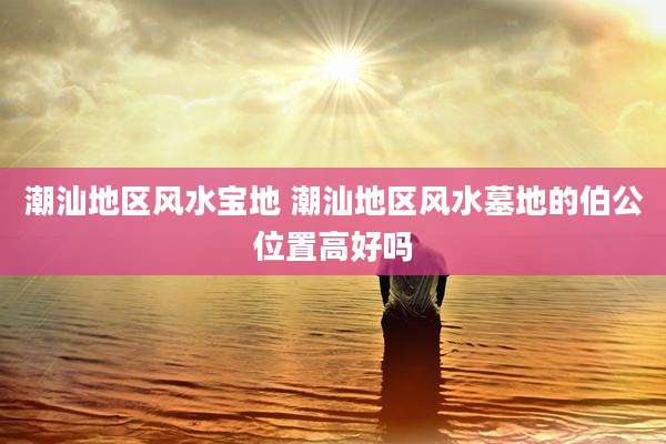 潮汕地区风水宝地 潮汕地区风水墓地的伯公位置高好吗