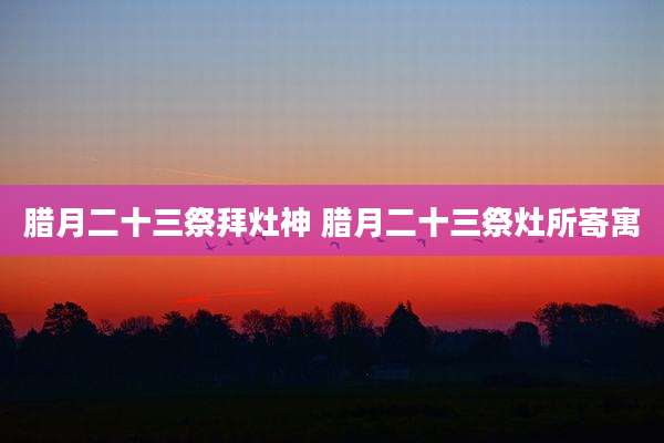 腊月二十三祭拜灶神 腊月二十三祭灶所寄寓