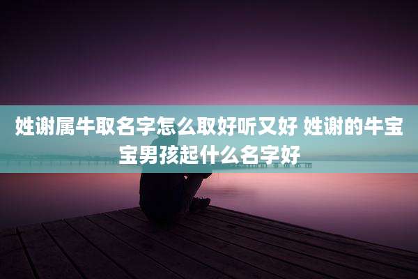 姓谢属牛取名字怎么取好听又好 姓谢的牛宝宝男孩起什么名字好