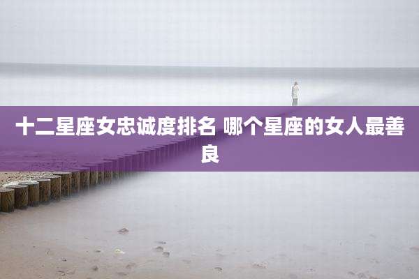 十二星座女忠诚度排名 哪个星座的女人最善良