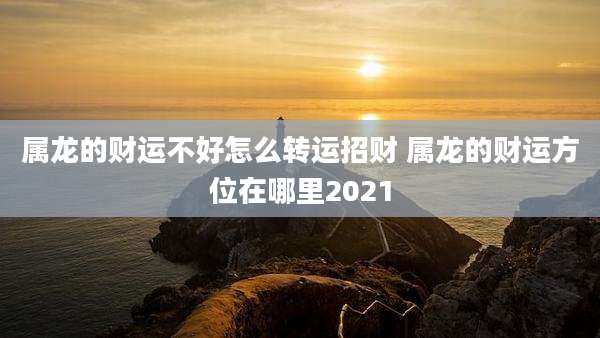 属龙的财运不好怎么转运招财 属龙的财运方位在哪里2021