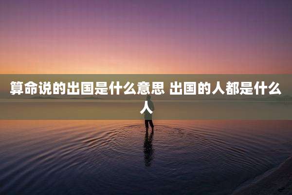 算命说的出国是什么意思 出国的人都是什么人