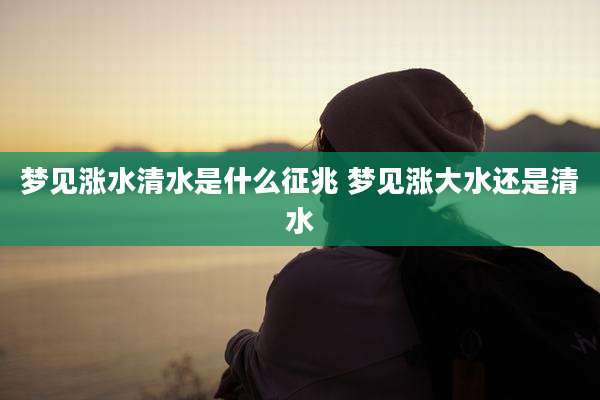 梦见涨水清水是什么征兆 梦见涨大水还是清水