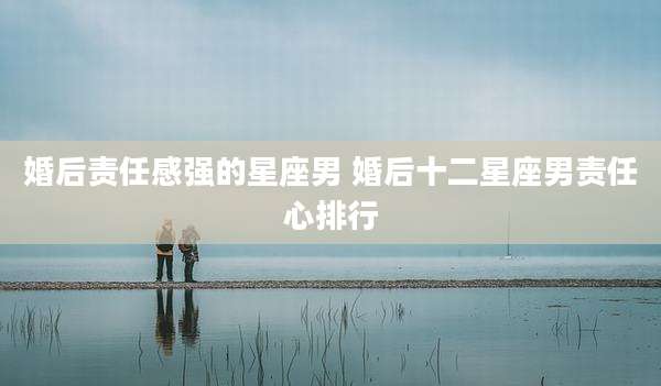 婚后责任感强的星座男 婚后十二星座男责任心排行