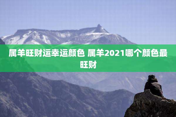 属羊旺财运幸运颜色 属羊2021哪个颜色最旺财