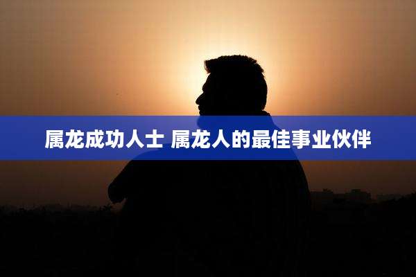 属龙成功人士 属龙人的最佳事业伙伴