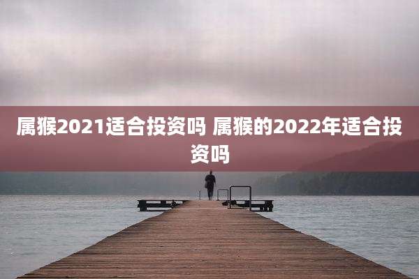 属猴2021适合投资吗 属猴的2022年适合投资吗