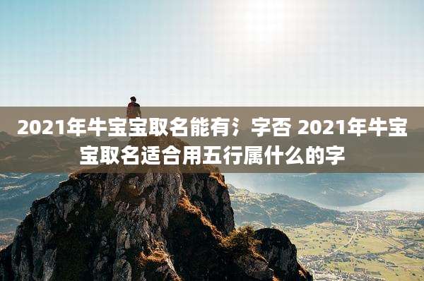 2021年牛宝宝取名能有氵字否 2021年牛宝宝取名适合用五行属什么的字