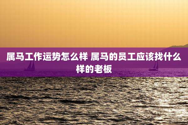 属马工作运势怎么样 属马的员工应该找什么样的老板