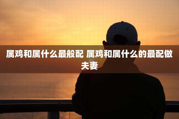 属鸡和属什么最般配 属鸡和属什么的最配做夫妻