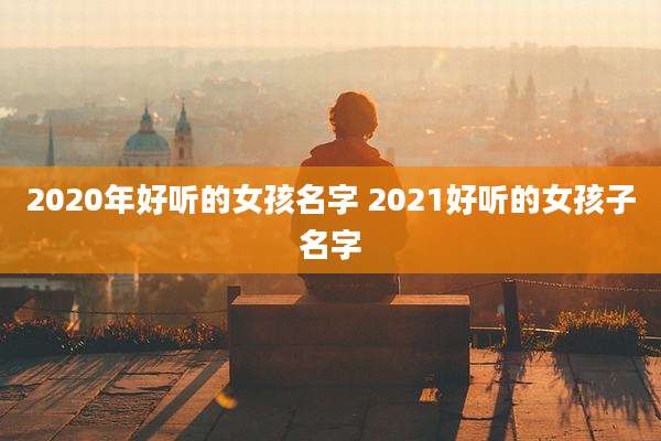2020年好听的女孩名字 2021好听的女孩子名字