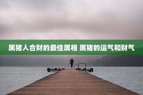 属猪人合财的最佳属相 属猪的运气和财气