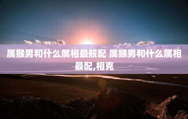 属猴男和什么属相最般配 属猴男和什么属相最配,相克