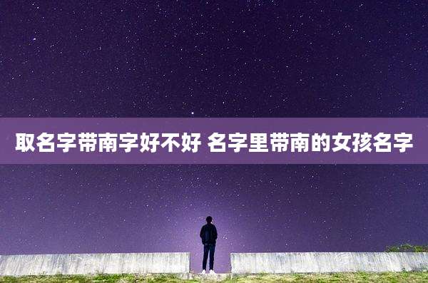 取名字带南字好不好 名字里带南的女孩名字