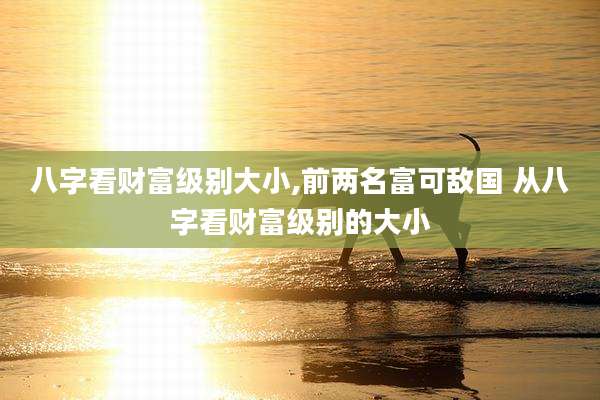 八字看财富级别大小,前两名富可敌国 从八字看财富级别的大小