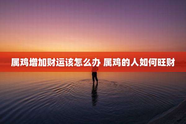 属鸡增加财运该怎么办 属鸡的人如何旺财