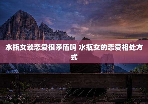 水瓶女谈恋爱很矛盾吗 水瓶女的恋爱相处方式