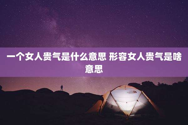 一个女人贵气是什么意思 形容女人贵气是啥意思