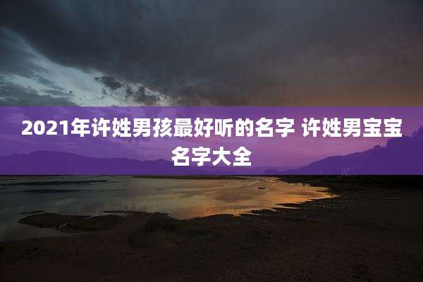 2021年许姓男孩最好听的名字 许姓男宝宝名字大全
