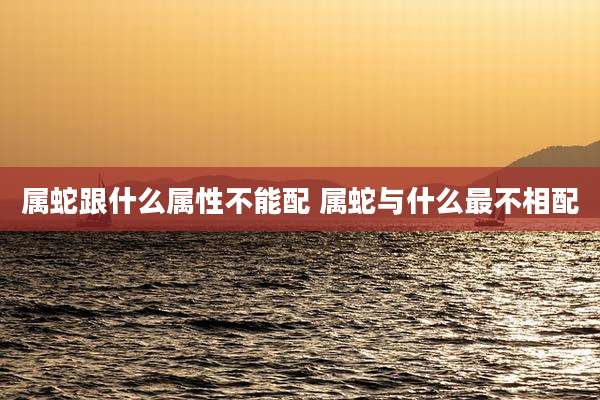 属蛇跟什么属性不能配 属蛇与什么最不相配