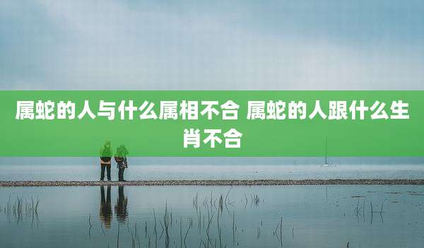 属蛇的人与什么属相不合 属蛇的人跟什么生肖不合