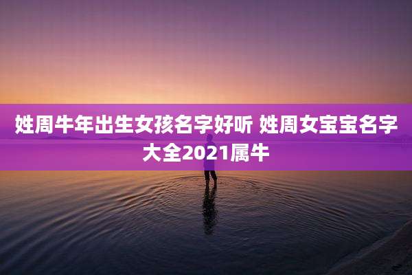 姓周牛年出生女孩名字好听 姓周女宝宝名字大全2021属牛