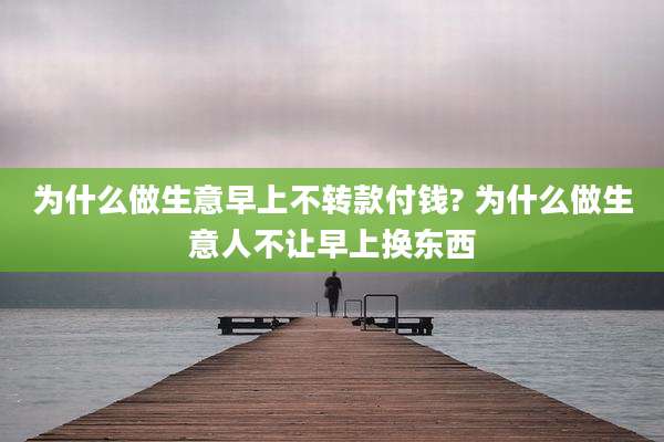 为什么做生意早上不转款付钱? 为什么做生意人不让早上换东西