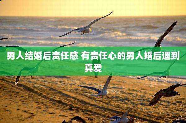 男人结婚后责任感 有责任心的男人婚后遇到真爱