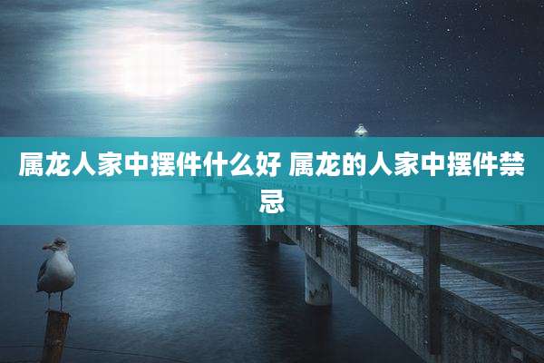 属龙人家中摆件什么好 属龙的人家中摆件禁忌