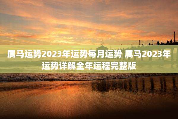 属马运势2023年运势每月运势 属马2023年运势详解全年运程完整版