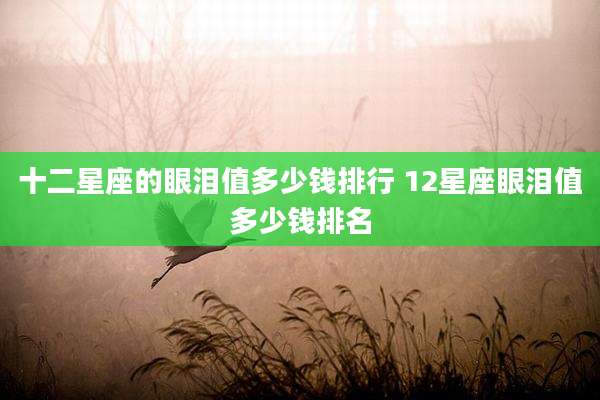 十二星座的眼泪值多少钱排行 12星座眼泪值多少钱排名