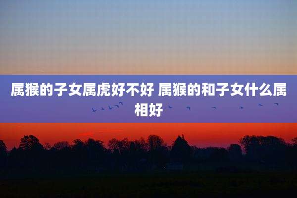 属猴的子女属虎好不好 属猴的和子女什么属相好