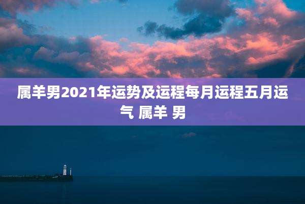 属羊男2021年运势及运程每月运程五月运气 属羊 男