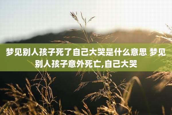 梦见别人孩子死了自己大哭是什么意思 梦见别人孩子意外死亡,自己大哭