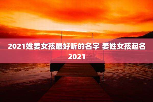 2021姓姜女孩最好听的名字 姜姓女孩起名2021