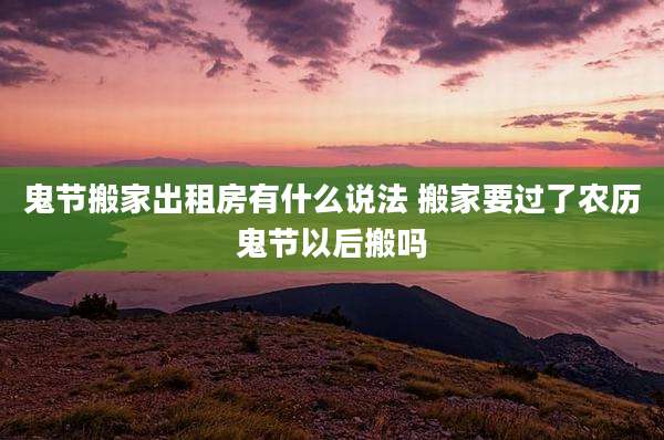 鬼节搬家出租房有什么说法 搬家要过了农历鬼节以后搬吗