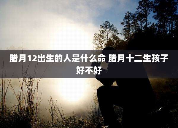 腊月12出生的人是什么命 腊月十二生孩子好不好