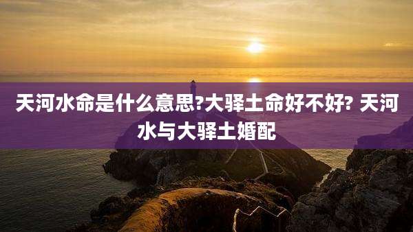 天河水命是什么意思?大驿土命好不好? 天河水与大驿土婚配
