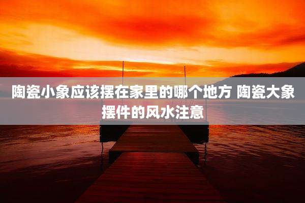 陶瓷小象应该摆在家里的哪个地方 陶瓷大象摆件的风水注意